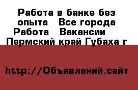 Работа в банке без опыта - Все города Работа » Вакансии   . Пермский край,Губаха г.